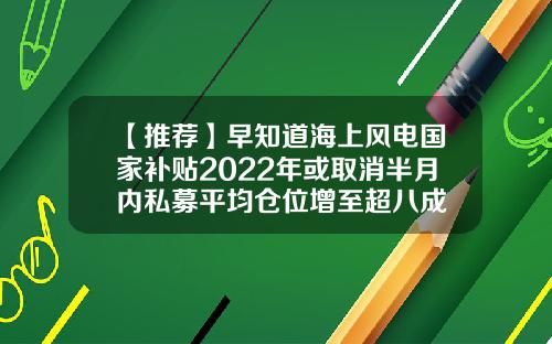 【推荐】早知道海上风电国家补贴2022年或取消半月内私募平均仓位增至超八成