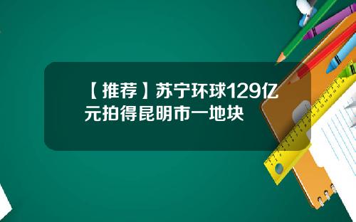 【推荐】苏宁环球129亿元拍得昆明市一地块