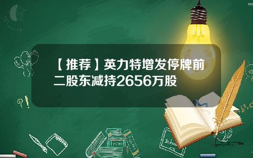 【推荐】英力特增发停牌前二股东减持2656万股