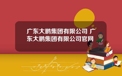 广东大鹏集团有限公司 广东大鹏集团有限公司官网