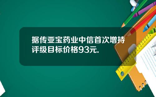 据传亚宝药业中信首次增持评级目标价格93元.