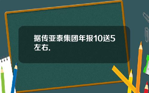 据传亚泰集团年报10送5左右.