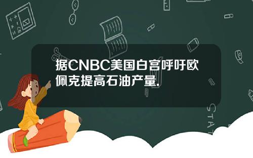 据CNBC美国白宫呼吁欧佩克提高石油产量.