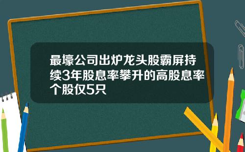 最壕公司出炉龙头股霸屏持续3年股息率攀升的高股息率个股仅5只