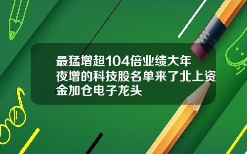 最猛增超104倍业绩大年夜增的科技股名单来了北上资金加仓电子龙头