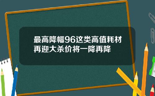 最高降幅96这类高值耗材再迎大杀价将一降再降