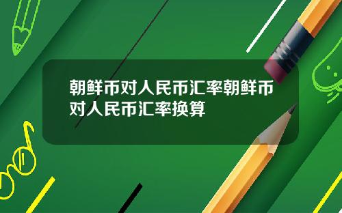 朝鲜币对人民币汇率朝鲜币对人民币汇率换算