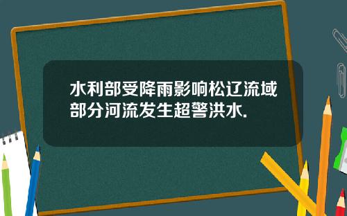 水利部受降雨影响松辽流域部分河流发生超警洪水.