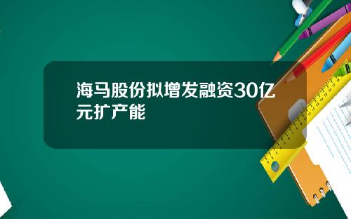 海马股份拟增发融资30亿元扩产能