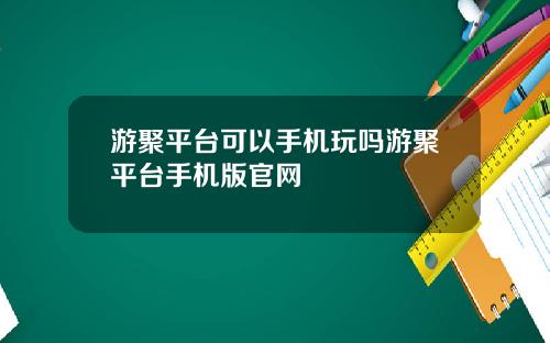 游聚平台可以手机玩吗游聚平台手机版官网