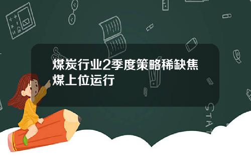 煤炭行业2季度策略稀缺焦煤上位运行