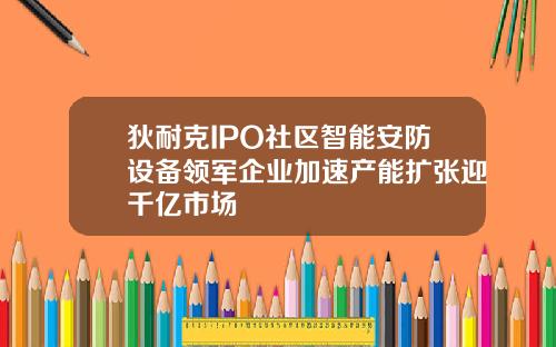 狄耐克IPO社区智能安防设备领军企业加速产能扩张迎千亿市场