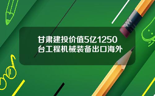 甘肃建投价值5亿1250台工程机械装备出口海外