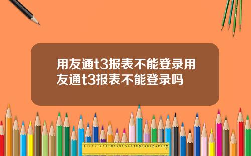 用友通t3报表不能登录用友通t3报表不能登录吗