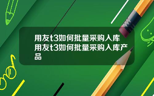 用友t3如何批量采购入库用友t3如何批量采购入库产品