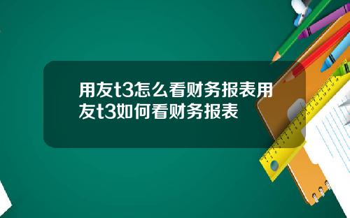 用友t3怎么看财务报表用友t3如何看财务报表