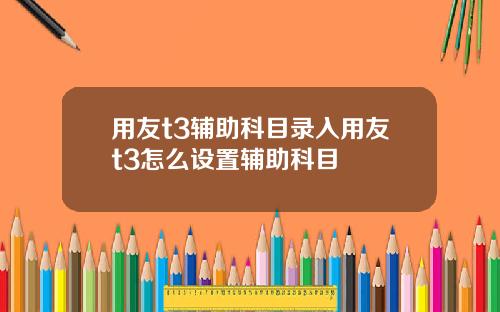 用友t3辅助科目录入用友t3怎么设置辅助科目