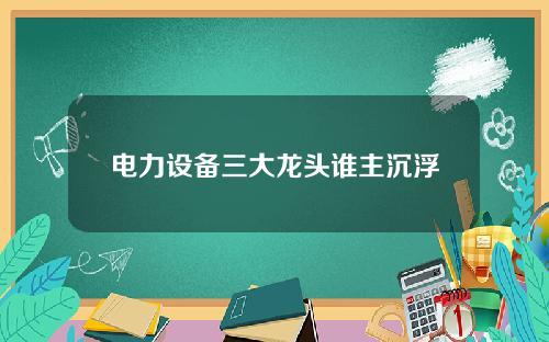 电力设备三大龙头谁主沉浮