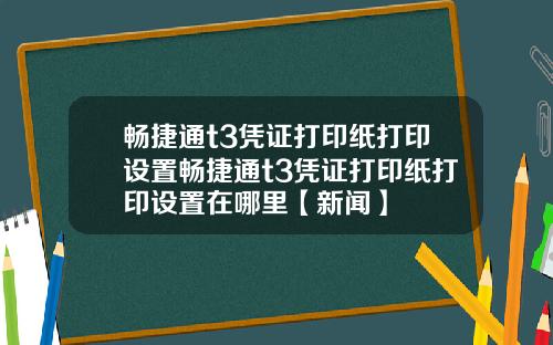 畅捷通t3凭证打印纸打印设置畅捷通t3凭证打印纸打印设置在哪里【新闻】