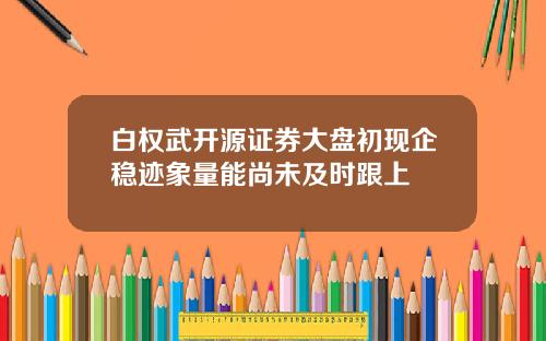 白权武开源证券大盘初现企稳迹象量能尚未及时跟上