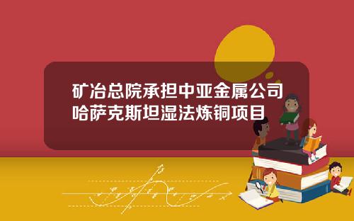 矿冶总院承担中亚金属公司哈萨克斯坦湿法炼铜项目