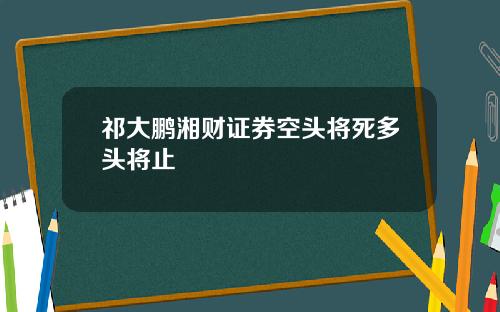 祁大鹏湘财证券空头将死多头将止