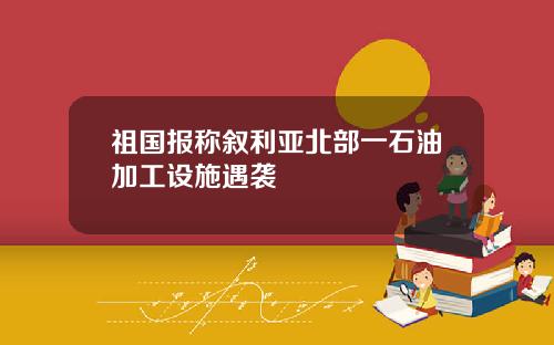 祖国报称叙利亚北部一石油加工设施遇袭