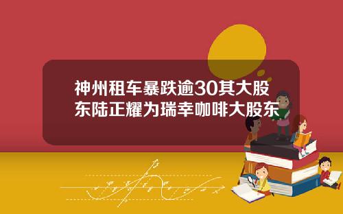 神州租车暴跌逾30其大股东陆正耀为瑞幸咖啡大股东