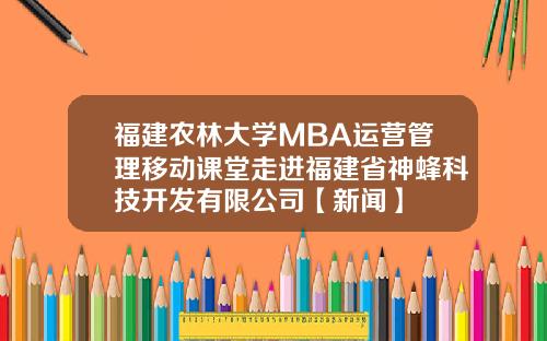 福建农林大学MBA运营管理移动课堂走进福建省神蜂科技开发有限公司【新闻】