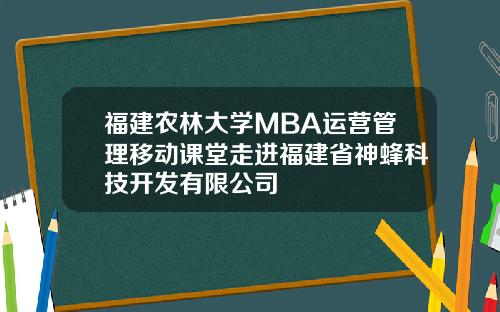 福建农林大学MBA运营管理移动课堂走进福建省神蜂科技开发有限公司