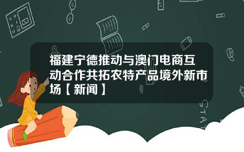 福建宁德推动与澳门电商互动合作共拓农特产品境外新市场【新闻】