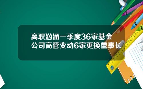 离职汹涌一季度36家基金公司高管变动6家更换董事长