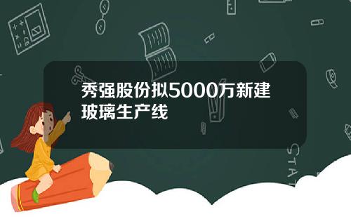 秀强股份拟5000万新建玻璃生产线