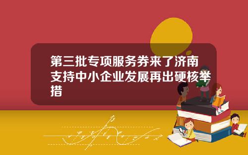 第三批专项服务券来了济南支持中小企业发展再出硬核举措