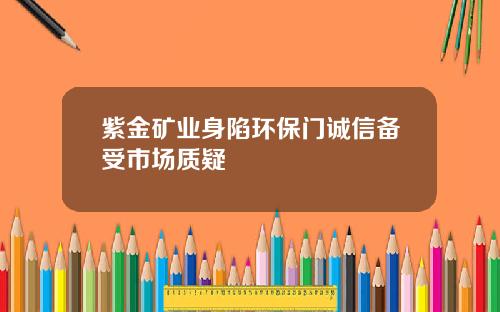 紫金矿业身陷环保门诚信备受市场质疑