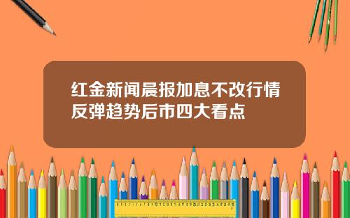 红金新闻晨报加息不改行情反弹趋势后市四大看点