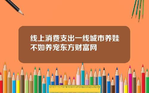 线上消费支出一线城市养娃不如养宠东方财富网