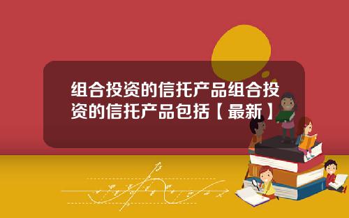 组合投资的信托产品组合投资的信托产品包括【最新】