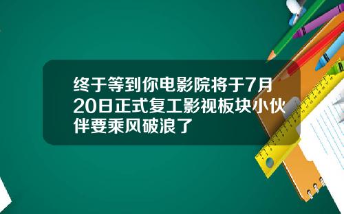 终于等到你电影院将于7月20日正式复工影视板块小伙伴要乘风破浪了