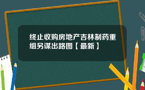 终止收购房地产吉林制药重组另谋出路图【最新】