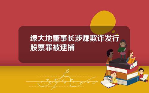 绿大地董事长涉嫌欺诈发行股票罪被逮捕