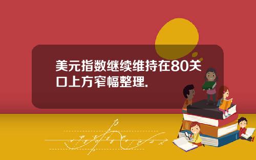 美元指数继续维持在80关口上方窄幅整理.