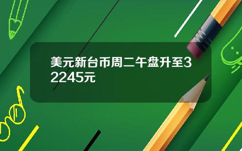 美元新台币周二午盘升至32245元