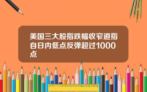 美国三大股指跌幅收窄道指自日内低点反弹超过1000点