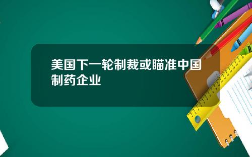 美国下一轮制裁或瞄准中国制药企业