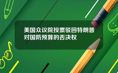 美国众议院投票驳回特朗普对国防预算的否决权