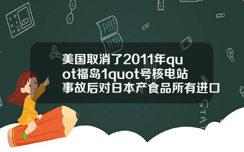 美国取消了2011年quot福岛1quot号核电站事故后对日本产食品所有进口限制