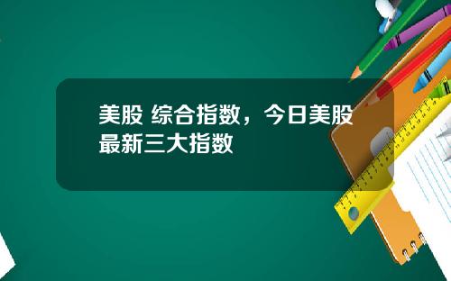 美股 综合指数，今日美股最新三大指数