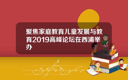 聚焦家庭教育儿童发展与教育2019高峰论坛在西浦举办