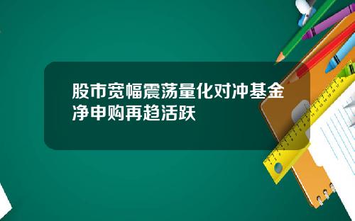 股市宽幅震荡量化对冲基金净申购再趋活跃